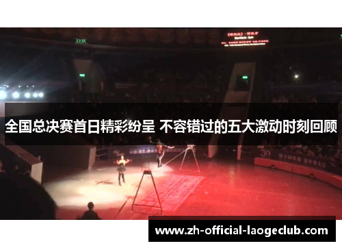 全国总决赛首日精彩纷呈 不容错过的五大激动时刻回顾