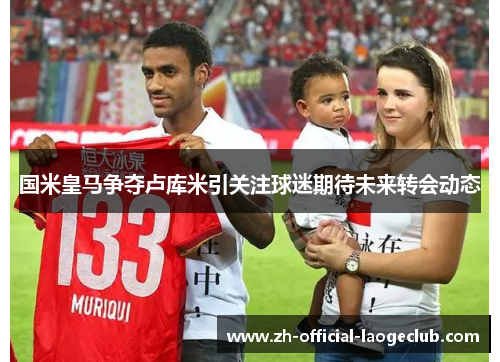 国米皇马争夺卢库米引关注球迷期待未来转会动态
