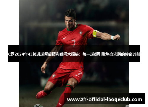 C罗2024年43粒进球背后精彩瞬间大揭秘：每一球都引发热血沸腾的传奇时刻