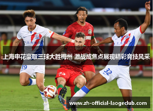 上海申花豪取三球大胜梅州 激战成焦点展现精彩竞技风采