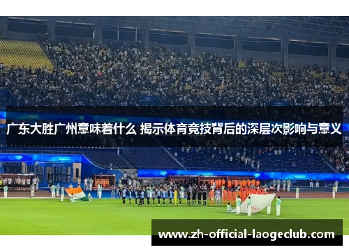广东大胜广州意味着什么 揭示体育竞技背后的深层次影响与意义