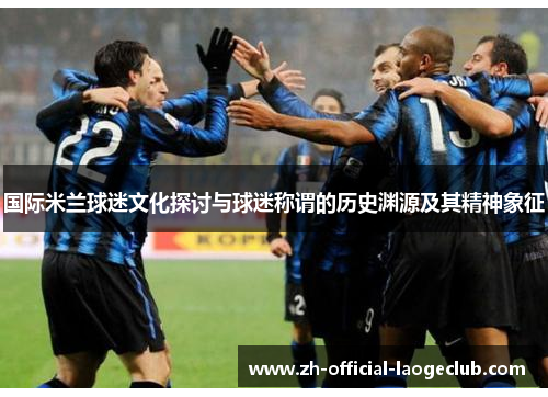国际米兰球迷文化探讨与球迷称谓的历史渊源及其精神象征