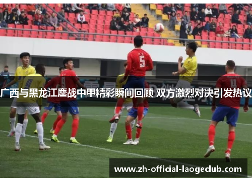 广西与黑龙江鏖战中甲精彩瞬间回顾 双方激烈对决引发热议