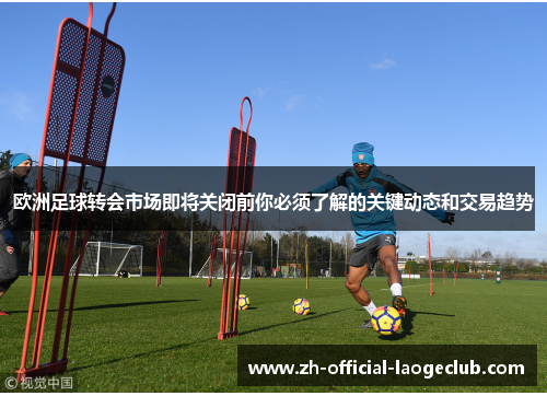 欧洲足球转会市场即将关闭前你必须了解的关键动态和交易趋势