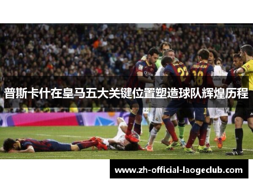 普斯卡什在皇马五大关键位置塑造球队辉煌历程
