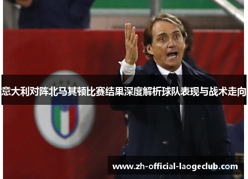 意大利对阵北马其顿比赛结果深度解析球队表现与战术走向