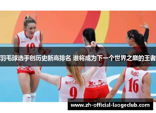 羽毛球选手创历史新高排名 谁将成为下一个世界之巅的王者