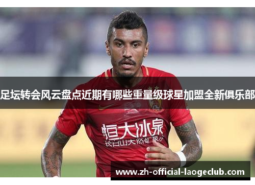 足坛转会风云盘点近期有哪些重量级球星加盟全新俱乐部