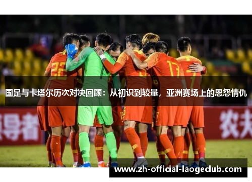 国足与卡塔尔历次对决回顾：从初识到较量，亚洲赛场上的恩怨情仇