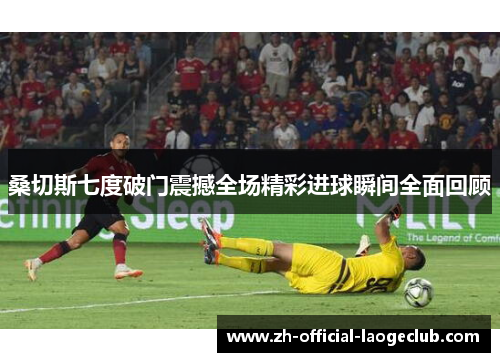 桑切斯七度破门震撼全场精彩进球瞬间全面回顾