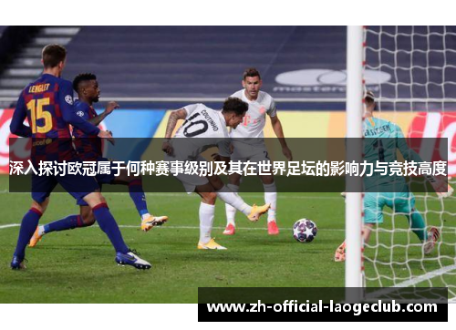 深入探讨欧冠属于何种赛事级别及其在世界足坛的影响力与竞技高度