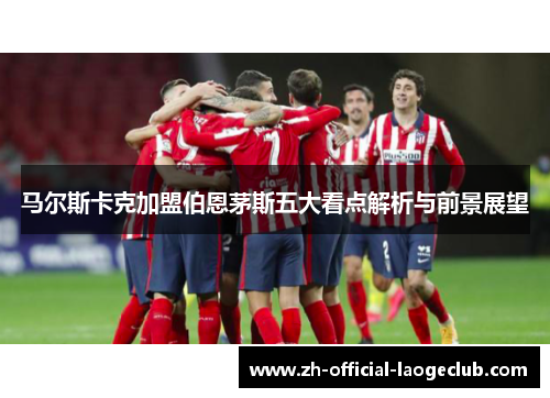 马尔斯卡克加盟伯恩茅斯五大看点解析与前景展望